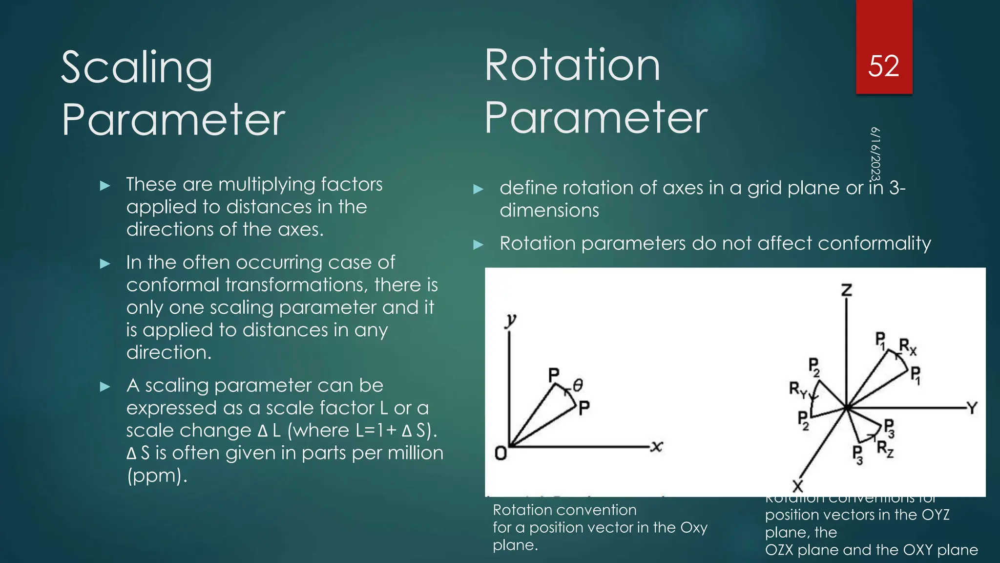 Scaling
Parameter
► These are multiplying factors
applied to distances in the
directions of the axes.
► In the often occurring case of
conformal transformations, there is
only one scaling parameter and it
is applied to distances in any
direction.
► A scaling parameter can be
expressed as a scale factor L or a
scale change Δ L (where L=1+ Δ S).
Δ S is often given in parts per million
(ppm).
► define rotation of axes in a grid plane or in 3-
dimensions
► Rotation parameters do not affect conformality
6/16/2023
52
Rotation
Parameter
Rotation convention
for a position vector in the Oxy
plane.
Rotation conventions for
position vectors in the OYZ
plane, the
OZX plane and the OXY plane
 