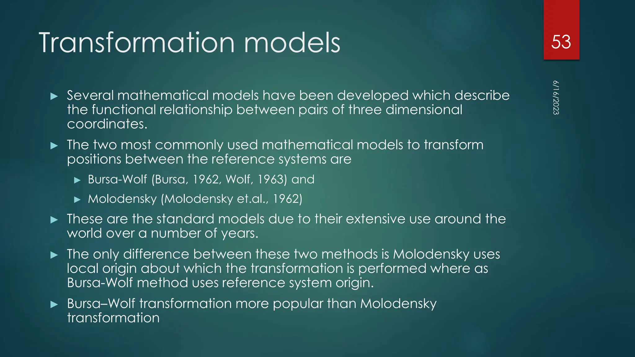 Transformation models
► Several mathematical models have been developed which describe
the functional relationship between pairs of three dimensional
coordinates.
► The two most commonly used mathematical models to transform
positions between the reference systems are
► Bursa-Wolf (Bursa, 1962, Wolf, 1963) and
► Molodensky (Molodensky et.al., 1962)
► These are the standard models due to their extensive use around the
world over a number of years.
► The only difference between these two methods is Molodensky uses
local origin about which the transformation is performed where as
Bursa-Wolf method uses reference system origin.
► Bursa–Wolf transformation more popular than Molodensky
transformation
6/16/2023
53
 