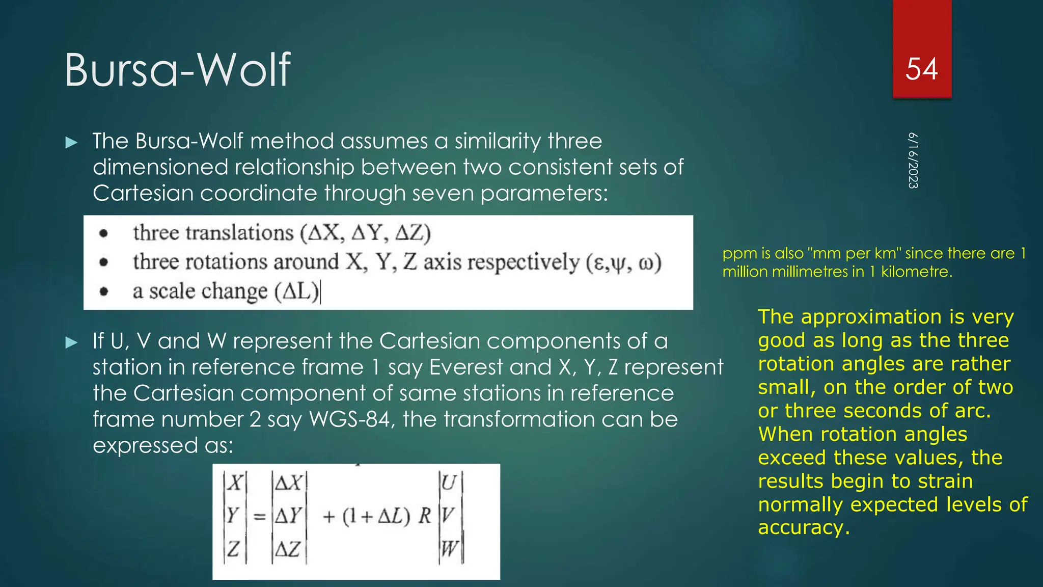 Bursa-Wolf
► The Bursa-Wolf method assumes a similarity three
dimensioned relationship between two consistent sets of
Cartesian coordinate through seven parameters:
► If U, V and W represent the Cartesian components of a
station in reference frame 1 say Everest and X, Y, Z represent
the Cartesian component of same stations in reference
frame number 2 say WGS-84, the transformation can be
expressed as:
…………….(1)
6/16/2023
54
The approximation is very
good as long as the three
rotation angles are rather
small, on the order of two
or three seconds of arc.
When rotation angles
exceed these values, the
results begin to strain
normally expected levels of
accuracy.
ppm is also "mm per km" since there are 1
million millimetres in 1 kilometre.
 