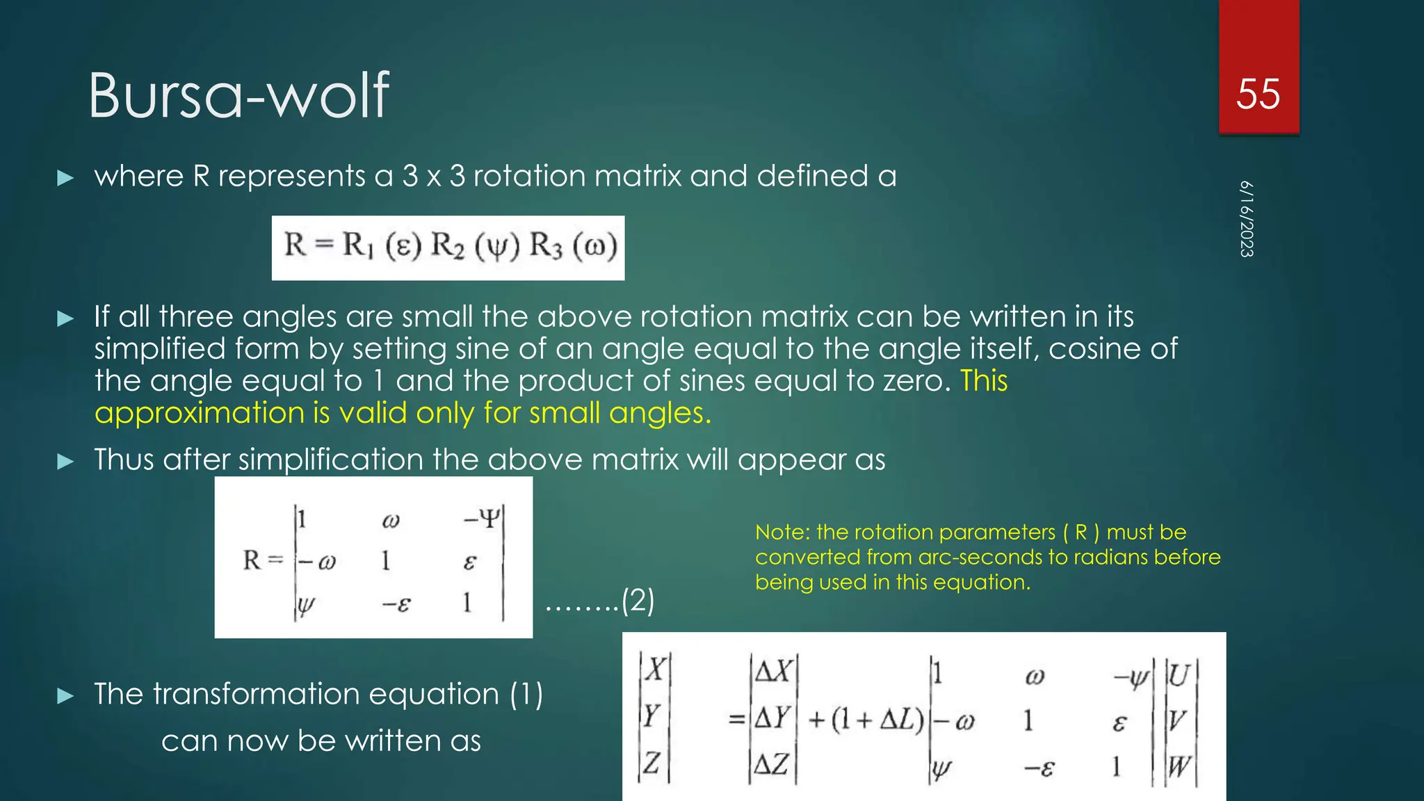 Bursa-wolf
► where R represents a 3 x 3 rotation matrix and defined a
► If all three angles are small the above rotation matrix can be written in its
simplified form by setting sine of an angle equal to the angle itself, cosine of
the angle equal to 1 and the product of sines equal to zero. This
approximation is valid only for small angles.
► Thus after simplification the above matrix will appear as
……..(2)
► The transformation equation (1)
can now be written as
6/16/2023
55
Note: the rotation parameters ( R ) must be
converted from arc-seconds to radians before
being used in this equation.
 