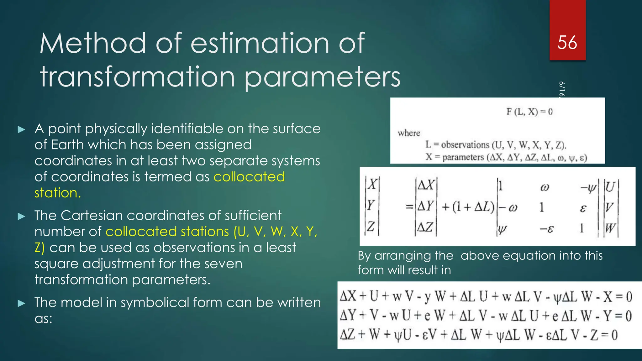 Method of estimation of
transformation parameters
► A point physically identifiable on the surface
of Earth which has been assigned
coordinates in at least two separate systems
of coordinates is termed as collocated
station.
► The Cartesian coordinates of sufficient
number of collocated stations (U, V, W, X, Y,
Z) can be used as observations in a least
square adjustment for the seven
transformation parameters.
► The model in symbolical form can be written
as:
6/16/2023
56
By arranging the above equation into this
form will result in
 