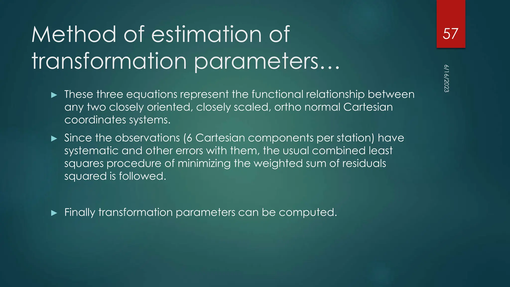 Method of estimation of
transformation parameters…
► These three equations represent the functional relationship between
any two closely oriented, closely scaled, ortho normal Cartesian
coordinates systems.
► Since the observations (6 Cartesian components per station) have
systematic and other errors with them, the usual combined least
squares procedure of minimizing the weighted sum of residuals
squared is followed.
► Finally transformation parameters can be computed.
6/16/2023
57
 