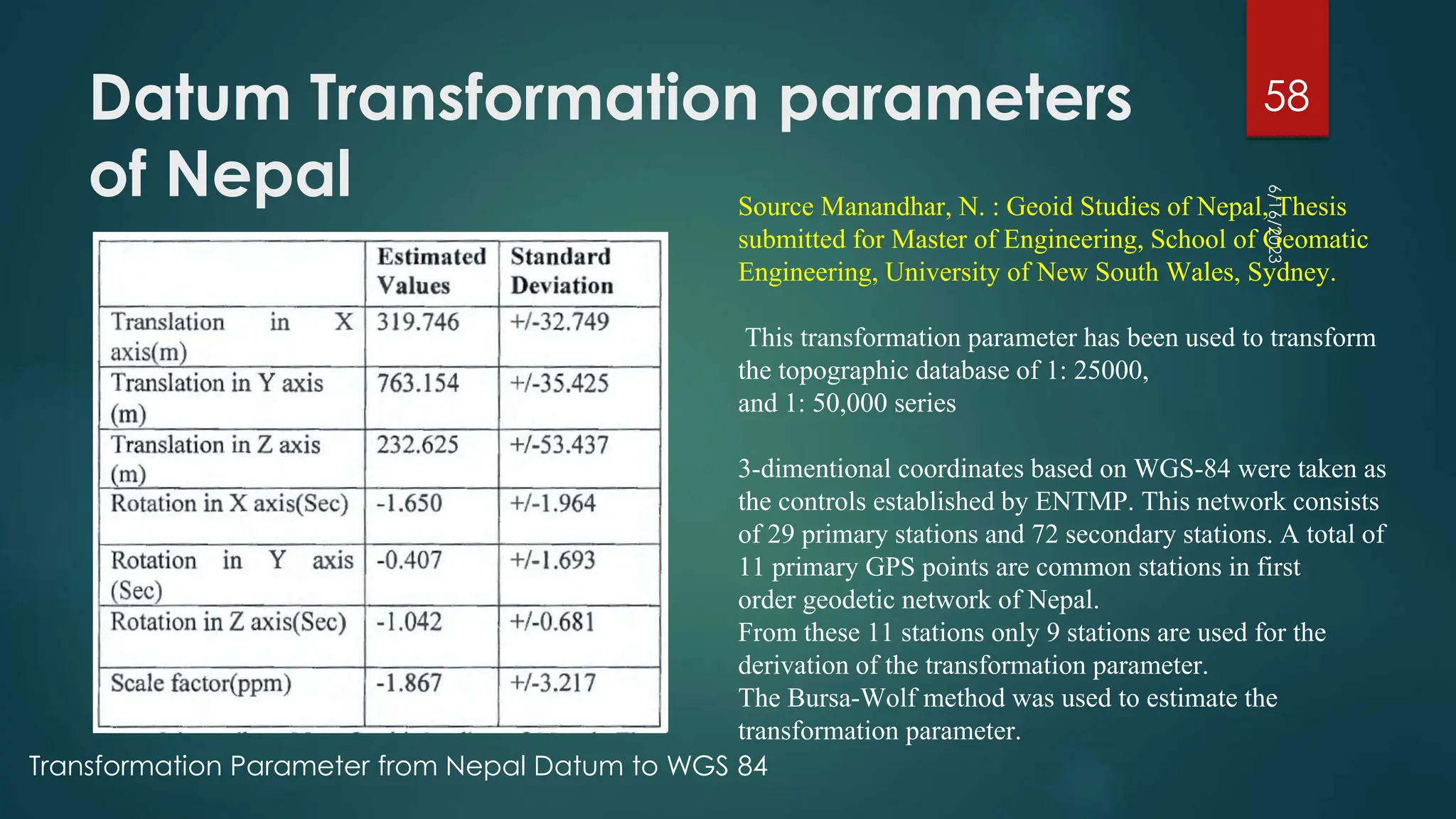 Datum Transformation parameters
of Nepal
6/16/2023
58
Source Manandhar, N. : Geoid Studies of Nepal, Thesis
submitted for Master of Engineering, School of Geomatic
Engineering, University of New South Wales, Sydney.
This transformation parameter has been used to transform
the topographic database of 1: 25000,
and 1: 50,000 series
3-dimentional coordinates based on WGS-84 were taken as
the controls established by ENTMP. This network consists
of 29 primary stations and 72 secondary stations. A total of
11 primary GPS points are common stations in first
order geodetic network of Nepal.
From these 11 stations only 9 stations are used for the
derivation of the transformation parameter.
The Bursa-Wolf method was used to estimate the
transformation parameter.
Transformation Parameter from Nepal Datum to WGS 84
 