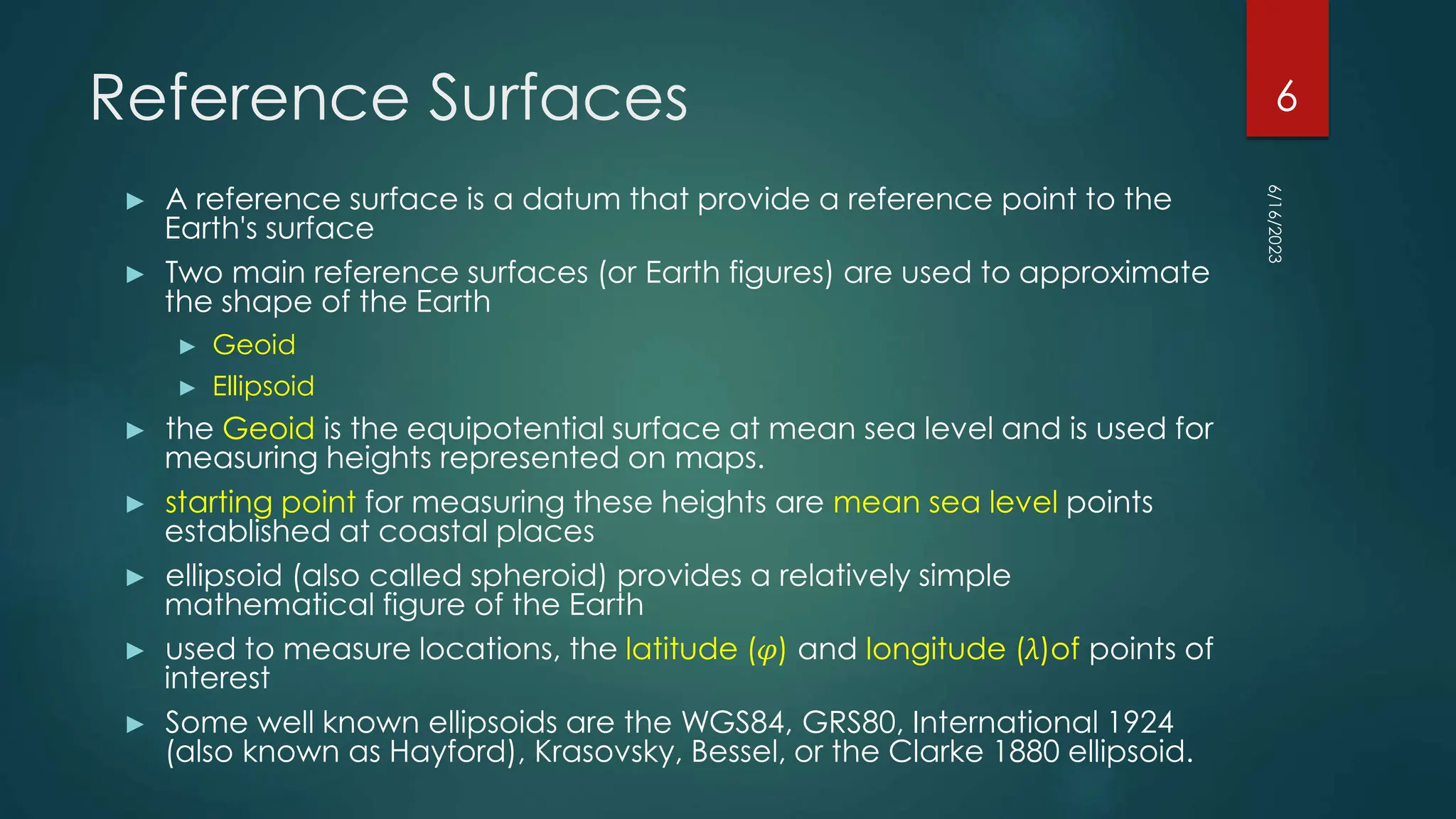Reference Surfaces
► A reference surface is a datum that provide a reference point to the
Earth's surface
► Two main reference surfaces (or Earth figures) are used to approximate
the shape of the Earth
► Geoid
► Ellipsoid
► the Geoid is the equipotential surface at mean sea level and is used for
measuring heights represented on maps.
► starting point for measuring these heights are mean sea level points
established at coastal places
► ellipsoid (also called spheroid) provides a relatively simple
mathematical figure of the Earth
► used to measure locations, the latitude (φ) and longitude (λ)of points of
interest
► Some well known ellipsoids are the WGS84, GRS80, International 1924
(also known as Hayford), Krasovsky, Bessel, or the Clarke 1880 ellipsoid.
6/16/2023
6
 
