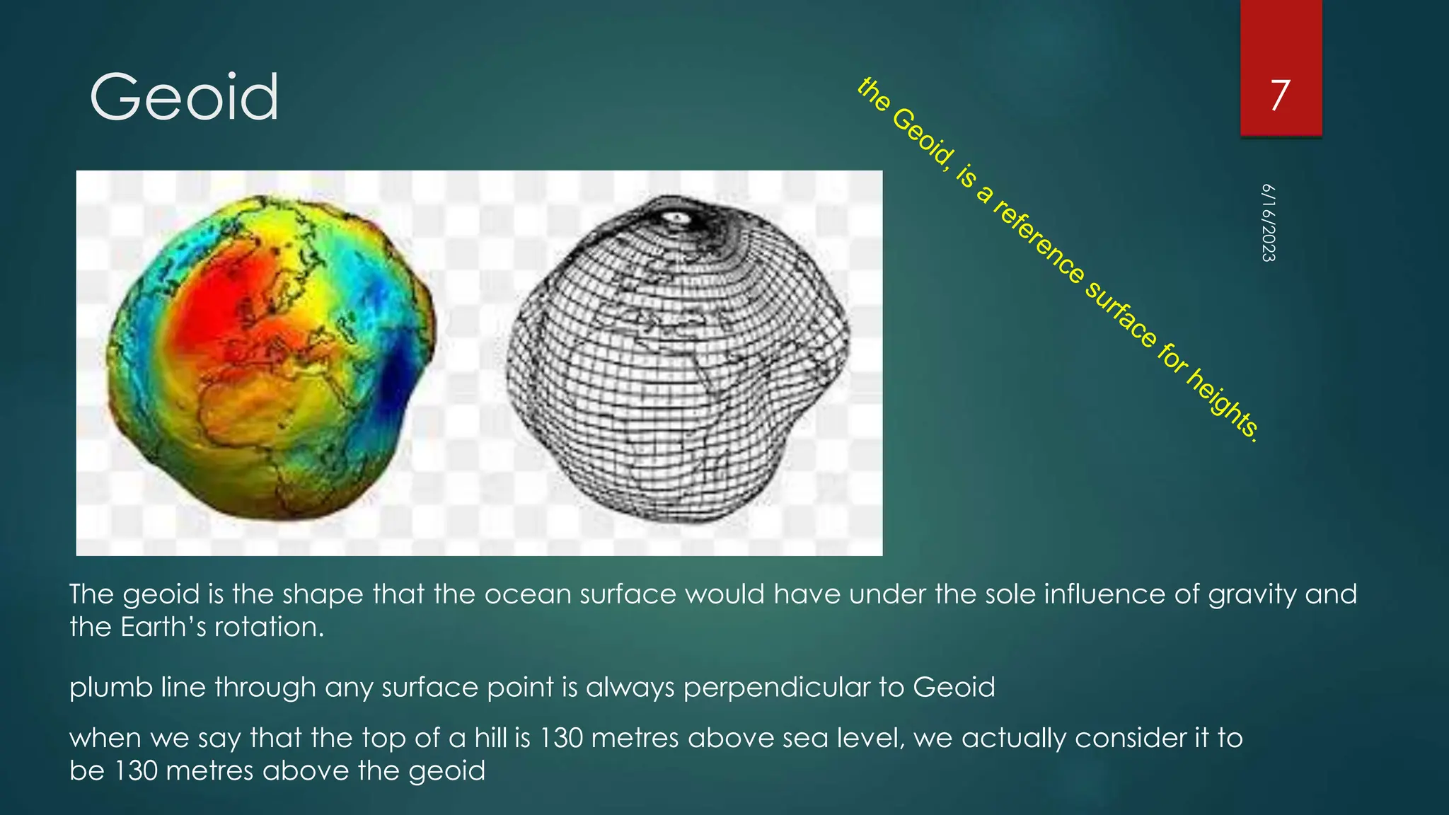 Geoid
The geoid is the shape that the ocean surface would have under the sole influence of gravity and
the Earth’s rotation.
when we say that the top of a hill is 130 metres above sea level, we actually consider it to
be 130 metres above the geoid
plumb line through any surface point is always perpendicular to Geoid
6/16/2023
7
 
