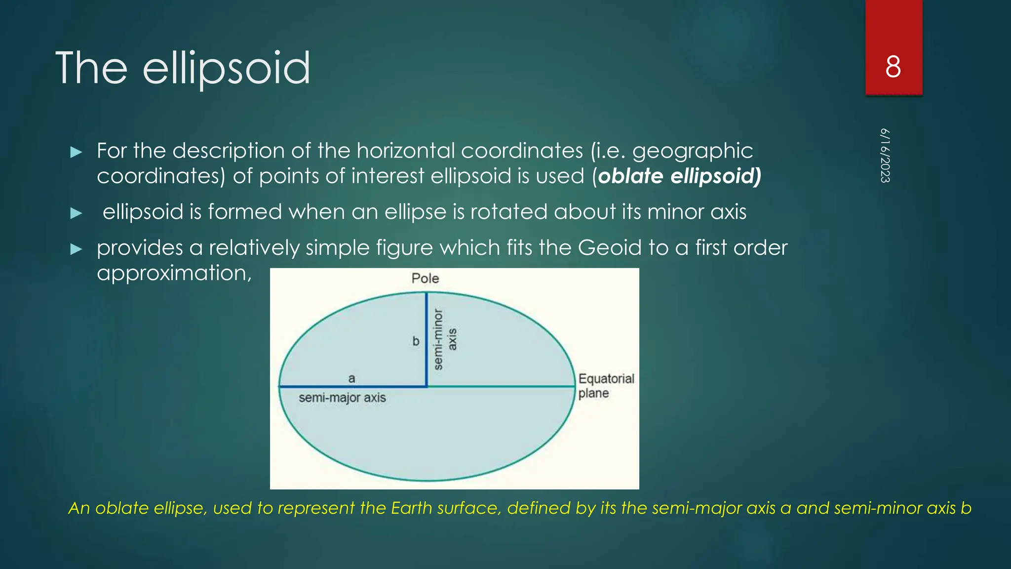 The ellipsoid
► For the description of the horizontal coordinates (i.e. geographic
coordinates) of points of interest ellipsoid is used (oblate ellipsoid)
► ellipsoid is formed when an ellipse is rotated about its minor axis
► provides a relatively simple figure which fits the Geoid to a first order
approximation,
An oblate ellipse, used to represent the Earth surface, defined by its the semi-major axis a and semi-minor axis b
6/16/2023
8
 