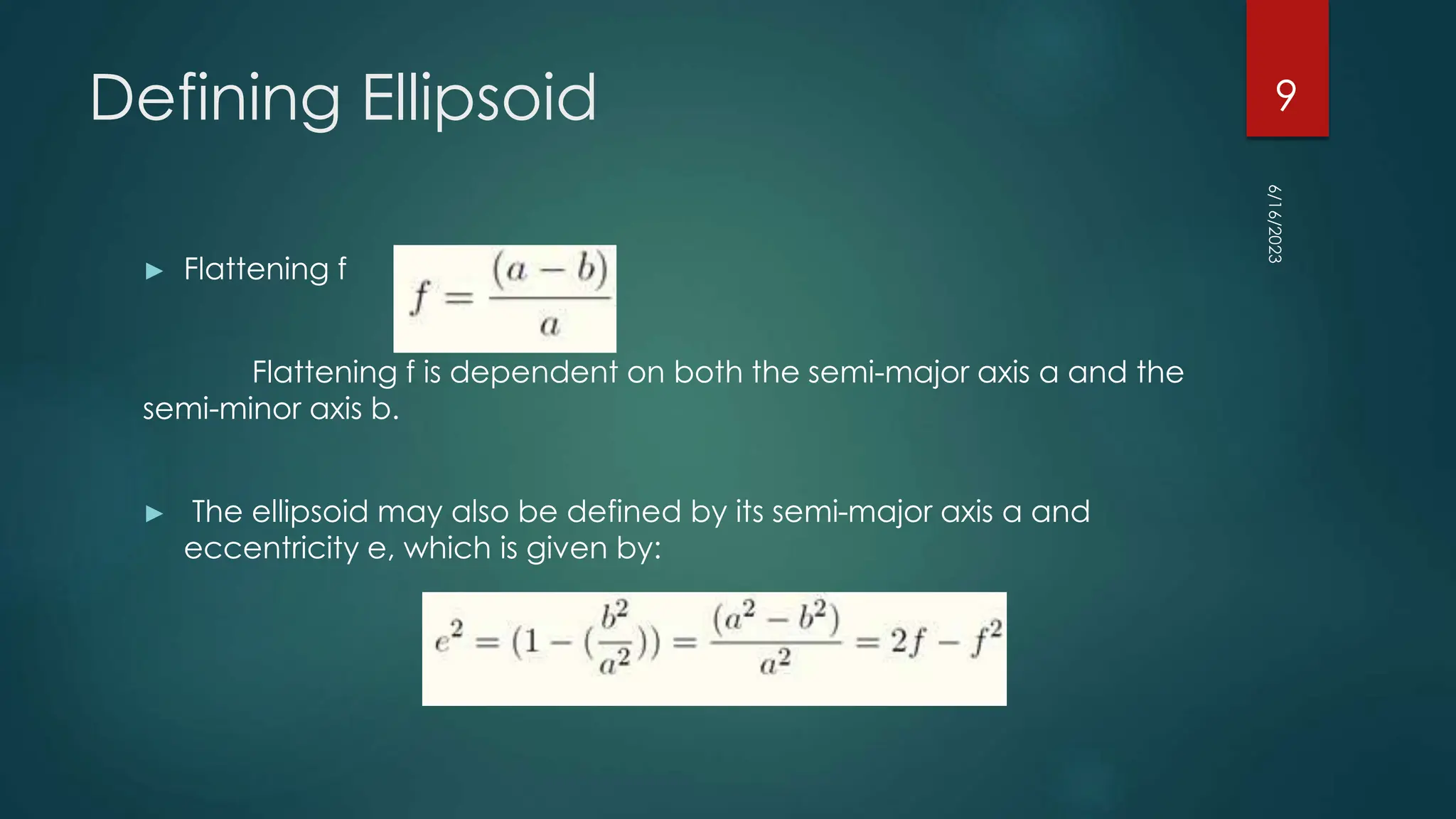 Defining Ellipsoid
► Flattening f
Flattening f is dependent on both the semi-major axis a and the
semi-minor axis b.
► The ellipsoid may also be defined by its semi-major axis a and
eccentricity e, which is given by:
6/16/2023
9
 