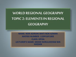 WORLDREGIONAL GEOGRAPHY
TOPIC 2: ELEMENTS IN REGIONAL
GEOGRAPHY
NAME: NOR ADIRANI BINTI NOR AZMAN
MATRIX NUMBER: 11DPI16F1005
CLASS: DPI3A
LECTURER’S NAME: MOHD NORULHISYAM BIN
HASSAN
 