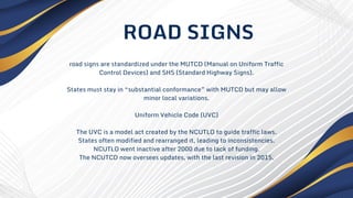 road signs are standardized under the MUTCD (Manual on Uniform Traffic
Control Devices) and SHS (Standard Highway Signs).
States must stay in “substantial conformance” with MUTCD but may allow
minor local variations.
Uniform Vehicle Code (UVC)
The UVC is a model act created by the NCUTLO to guide traffic laws.
States often modified and rearranged it, leading to inconsistencies.
NCUTLO went inactive after 2000 due to lack of funding.
The NCUTCD now oversees updates, with the last revision in 2015.
ROAD SIGNS
 