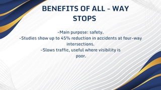 -Main purpose: safety.
-Studies show up to 45% reduction in accidents at four-way
intersections.
-Slows traffic, useful where visibility is
poor.
BENEFITS OF ALL - WAY
STOPS
 