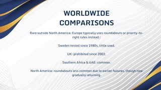 Rare outside North America; Europe typically uses roundabouts or priority-to-
right rules instead.:
Sweden tested since 1980s, little used.
UK: prohibited since 2002.
Southern Africa & UAE: common.
North America: roundabouts less common due to earlier failures, though now
gradually returning.
WORLDWIDE
COMPARISONS
 