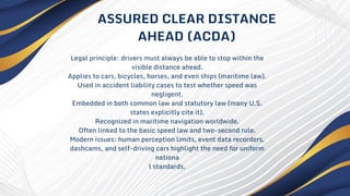 Legal principle: drivers must always be able to stop within the
visible distance ahead.
Applies to cars, bicycles, horses, and even ships (maritime law).
Used in accident liability cases to test whether speed was
negligent.
Embedded in both common law and statutory law (many U.S.
states explicitly cite it).
Recognized in maritime navigation worldwide.
Often linked to the basic speed law and two-second rule.
Modern issues: human perception limits, event data recorders,
dashcams, and self-driving cars highlight the need for uniform
nationa
l standards.
ASSURED CLEAR DISTANCE
AHEAD (ACDA)
 