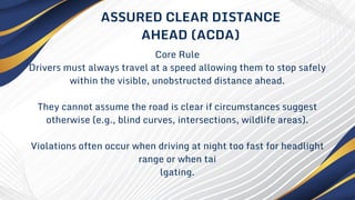 Core Rule
Drivers must always travel at a speed allowing them to stop safely
within the visible, unobstructed distance ahead.
They cannot assume the road is clear if circumstances suggest
otherwise (e.g., blind curves, intersections, wildlife areas).
Violations often occur when driving at night too fast for headlight
range or when tai
lgating.
ASSURED CLEAR DISTANCE
AHEAD (ACDA)
 