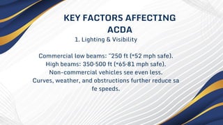 1. Lighting & Visibility
Commercial low beams: ~250 ft (≈52 mph safe).
High beams: 350–500 ft (≈65–81 mph safe).
Non-commercial vehicles see even less.
Curves, weather, and obstructions further reduce sa
fe speeds.
KEY FACTORS AFFECTING
ACDA
 