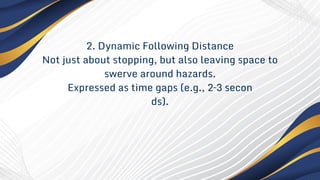 2. Dynamic Following Distance
Not just about stopping, but also leaving space to
swerve around hazards.
Expressed as time gaps (e.g., 2–3 secon
ds).
 