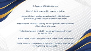 3. Types of ACDA Limitations
Line-of-sight: governed by forward visibility.
Horizontal sight: blocked views in urban/residential areas
(pedestrians, parked cars) or wildlife in rural areas.
Intersectional setbacks: slowing for un-signalized intersections to
allow others safe entry.
Following distance: limited by slower vehicles ahead, even if
visibility is clear.
Critical speed: curves limit speed due to lateral forces and friction.
Surface control: independent of sight—loss of control risk from ice,
hydroplaning, potholes, etc.
 