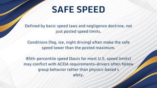 Defined by basic speed laws and negligence doctrine, not
just posted speed limits.
Conditions (fog, ice, night driving) often make the safe
speed lower than the posted maximum.
85th-percentile speed (basis for most U.S. speed limits)
may conflict with ACDA requirements—drivers often follow
group behavior rather than physics-based s
afety.
SAFE SPEED
 