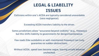 Collisions within one’s ACDA are typically considered unavoidable
(zero negligence).
Exceeding ACDA transfers liability to the driver.
Some jurisdictions allow “assurance beyond visibility” (e.g., freeways)
but this shifts liability to governments for design/maintenance.
Few roads (like autobahns or well-maintained freeways) can truly
guarantee no sudden obstructions.
Without ACDA, speed laws become vague, leaving unsafe behavior
unchecked.
LEGAL & LIABILITY
ISSUES
 