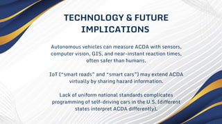 Autonomous vehicles can measure ACDA with sensors,
computer vision, GIS, and near-instant reaction times,
often safer than humans.
IoT (“smart roads” and “smart cars”) may extend ACDA
virtually by sharing hazard information.
Lack of uniform national standards complicates
programming of self-driving cars in the U.S. (different
states interpret ACDA differently).
TECHNOLOGY & FUTURE
IMPLICATIONS
 