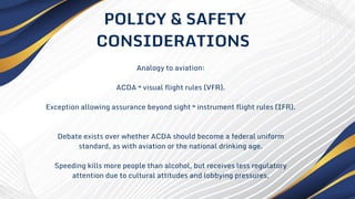 Analogy to aviation:
ACDA ≈ visual flight rules (VFR).
Exception allowing assurance beyond sight ≈ instrument flight rules (IFR).
Debate exists over whether ACDA should become a federal uniform
standard, as with aviation or the national drinking age.
Speeding kills more people than alcohol, but receives less regulatory
attention due to cultural attitudes and lobbying pressures.
POLICY & SAFETY
CONSIDERATIONS
 