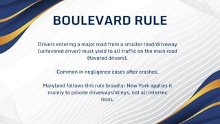 Drivers entering a major road from a smaller road/driveway
(unfavored driver) must yield to all traffic on the main road
(favored drivers).
Common in negligence cases after crashes.
Maryland follows this rule broadly; New York applies it
mainly to private driveways/alleys, not all intersec
tions.
BOULEVARD RULE
 