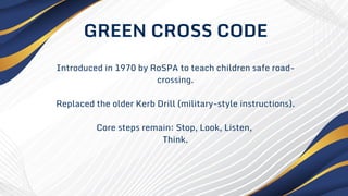 Introduced in 1970 by RoSPA to teach children safe road-
crossing.
Replaced the older Kerb Drill (military-style instructions).
Core steps remain: Stop, Look, Listen,
Think.
GREEN CROSS CODE
 