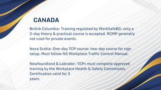 British Columbia: Training regulated by WorkSafeBC; only a
2-day theory & practical course is accepted. RCMP generally
not used for private events.
Nova Scotia: One-day TCP course; two-day course for sign
setup. Must follow NS Workplace Traffic Control Manual.
Newfoundland & Labrador: TCPs must complete approved
training by the Workplace Health & Safety Commission.
Certification valid for 3
years.
CANADA
 