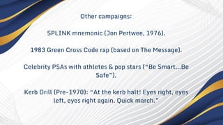 Other campaigns:
SPLINK mnemonic (Jon Pertwee, 1976).
1983 Green Cross Code rap (based on The Message).
Celebrity PSAs with athletes & pop stars (“Be Smart…Be
Safe”).
Kerb Drill (Pre-1970): “At the kerb halt! Eyes right, eyes
left, eyes right again. Quick march.”
 