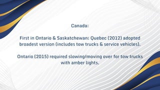 Canada:
First in Ontario & Saskatchewan; Quebec (2012) adopted
broadest version (includes tow trucks & service vehicles).
Ontario (2015) required slowing/moving over for tow trucks
with amber lights.
 