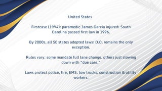 United States
Firstcase (1994): paramedic James Garcia injured; South
Carolina passed first law in 1996.
By 2000s, all 50 states adopted laws; D.C. remains the only
exception.
Rules vary: some mandate full lane change, others just slowing
down with “due care.”
Laws protect police, fire, EMS, tow trucks, construction & utility
workers.
 