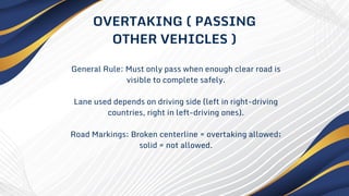 General Rule: Must only pass when enough clear road is
visible to complete safely.
Lane used depends on driving side (left in right-driving
countries, right in left-driving ones).
Road Markings: Broken centerline = overtaking allowed;
solid = not allowed.
OVERTAKING ( PASSING
OTHER VEHICLES )
 