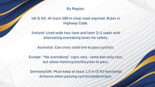By Region:
UK & NZ: At least 100 m clear road required. Rules in
Highway Code.
Ireland: Used wide two-lane and later 2+1 roads with
alternating overtaking lanes for safety.
Australia: Can cross solid line to pass cyclists.
Europe: “No overtaking” signs vary – some ban only cars,
but allow motorcycles/bicycles to pass.
Germany/UK: Must keep at least 1.5 m (5 ft) horizontal
distance when passing cyclists/pedestrians.
 