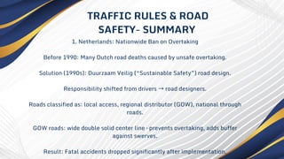 1. Netherlands: Nationwide Ban on Overtaking
Before 1990: Many Dutch road deaths caused by unsafe overtaking.
Solution (1990s): Duurzaam Veilig (“Sustainable Safety”) road design.
Responsibility shifted from drivers →road designers.
Roads classified as: local access, regional distributor (GOW), national through
roads.
GOW roads: wide double solid center line – prevents overtaking, adds buffer
against swerves.
Result: Fatal accidents dropped significantly after implementation.
TRAFFIC RULES & ROAD
SAFETY- SUMMARY
 