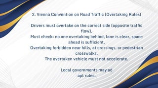 2. Vienna Convention on Road Traffic (Overtaking Rules)
Drivers must overtake on the correct side (opposite traffic
flow).
Must check: no one overtaking behind, lane is clear, space
ahead is sufficient.
Overtaking forbidden near hills, at crossings, or pedestrian
crosswalks.
The overtaken vehicle must not accelerate.
Local governments may ad
apt rules.
 