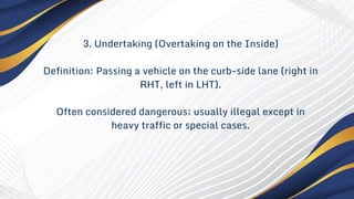 3. Undertaking (Overtaking on the Inside)
Definition: Passing a vehicle on the curb-side lane (right in
RHT, left in LHT).
Often considered dangerous; usually illegal except in
heavy traffic or special cases.
 