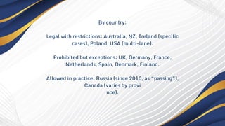 By country:
Legal with restrictions: Australia, NZ, Ireland (specific
cases), Poland, USA (multi-lane).
Prohibited but exceptions: UK, Germany, France,
Netherlands, Spain, Denmark, Finland.
Allowed in practice: Russia (since 2010, as “passing”),
Canada (varies by provi
nce).
 