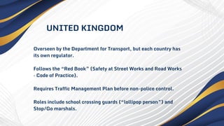 Overseen by the Department for Transport, but each country has
its own regulator.
Follows the “Red Book” (Safety at Street Works and Road Works
– Code of Practice).
Requires Traffic Management Plan before non-police control.
Roles include school crossing guards (“lollipop person”) and
Stop/Go marshals.
UNITED KINGDOM
 