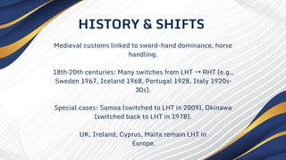 Medieval customs linked to sword-hand dominance, horse
handling.
18th–20th centuries: Many switches from LHT →RHT (e.g.,
Sweden 1967, Iceland 1968, Portugal 1928, Italy 1920s–
30s).
Special cases: Samoa (switched to LHT in 2009), Okinawa
(switched back to LHT in 1978).
UK, Ireland, Cyprus, Malta remain LHT in
Europe.
HISTORY & SHIFTS
 
