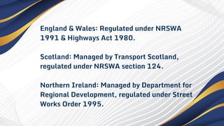 England & Wales: Regulated under NRSWA
1991 & Highways Act 1980.
Scotland: Managed by Transport Scotland,
regulated under NRSWA section 124.
Northern Ireland: Managed by Department for
Regional Development, regulated under Street
Works Order 1995.
 