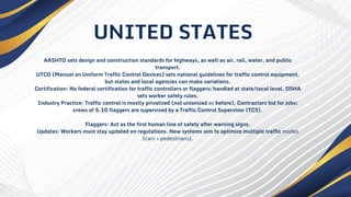 AASHTO sets design and construction standards for highways, as well as air, rail, water, and public
transport.
UTCD (Manual on Uniform Traffic Control Devices) sets national guidelines for traffic control equipment,
but states and local agencies can make variations.
Certification: No federal certification for traffic controllers or flaggers; handled at state/local level. OSHA
sets worker safety rules.
Industry Practice: Traffic control is mostly privatized (not unionized as before). Contractors bid for jobs;
crews of 5–10 flaggers are supervised by a Traffic Control Supervisor (TCS).
Flaggers: Act as the first human line of safety after warning signs.
Updates: Workers must stay updated on regulations. New systems aim to optimize multiple traffic modes
(cars + pedestrians).
UNITED STATES
 