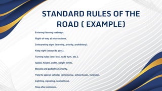 STANDARD RULES OF THE
ROAD ( EXAMPLE)
Entering/leaving roadways.
Right-of-way at intersections.
Interpreting signs (warning, priority, prohibitory).
Keep right (except to pass).
Turning rules (one-way, no U-turn, etc.).
Speed, height, width, weight limits.
Bicycle and pedestrian priority.
Yield to special vehicles (emergency, school buses, funerals).
Lighting, signaling, seatbelt use.
Stop after collisions.
 
