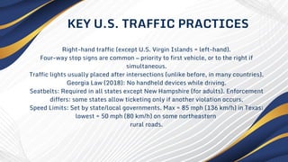 Right-hand traffic (except U.S. Virgin Islands = left-hand).
Four-way stop signs are common — priority to first vehicle, or to the right if
simultaneous.
Traffic lights usually placed after intersections (unlike before, in many countries).
Georgia Law (2018): No handheld devices while driving.
Seatbelts: Required in all states except New Hampshire (for adults). Enforcement
differs: some states allow ticketing only if another violation occurs.
Speed Limits: Set by state/local governments. Max = 85 mph (136 km/h) in Texas;
lowest = 50 mph (80 km/h) on some northeastern
rural roads.
KEY U.S. TRAFFIC PRACTICES
 