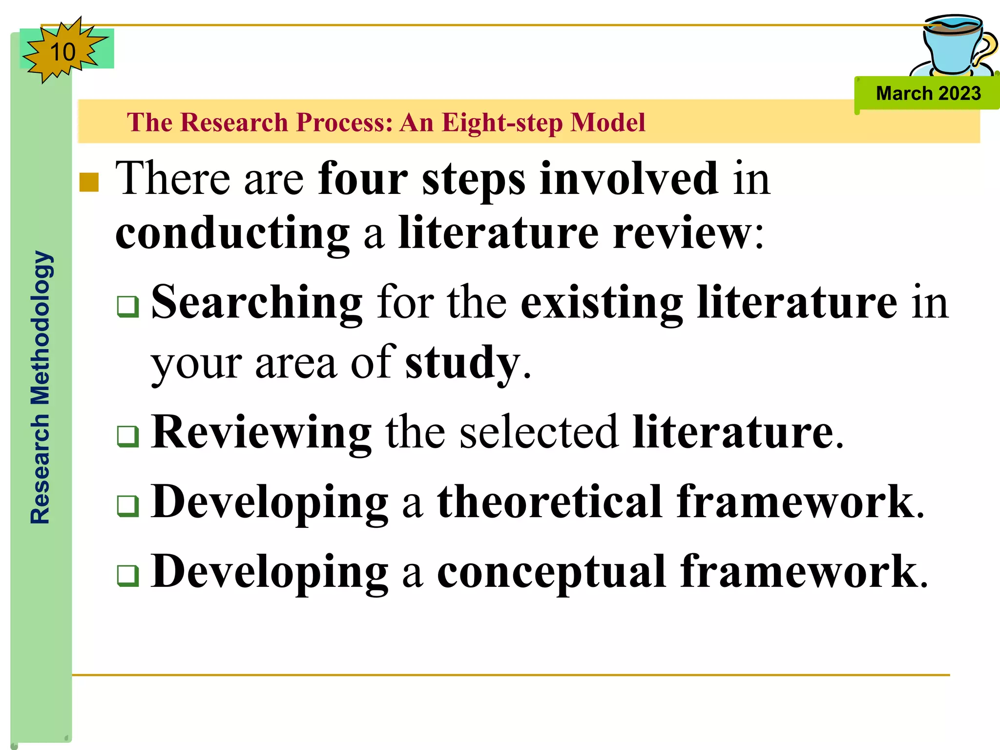 The Research Process: An Eight-step Model
Research
Methodology
March 2023
10
 There are four steps involved in
conducting a literature review:
 Searching for the existing literature in
your area of study.
 Reviewing the selected literature.
 Developing a theoretical framework.
 Developing a conceptual framework.
 
