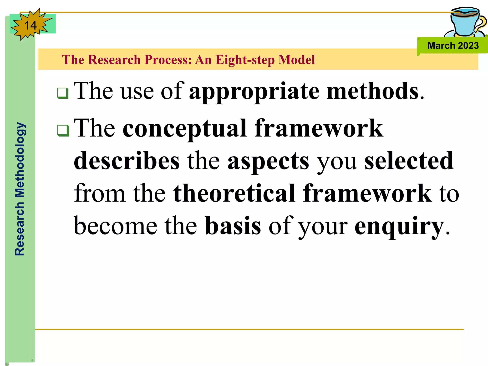 The Research Process: An Eight-step Model
Research
Methodology
March 2023
14
 The use of appropriate methods.
 The conceptual framework
describes the aspects you selected
from the theoretical framework to
become the basis of your enquiry.
 
