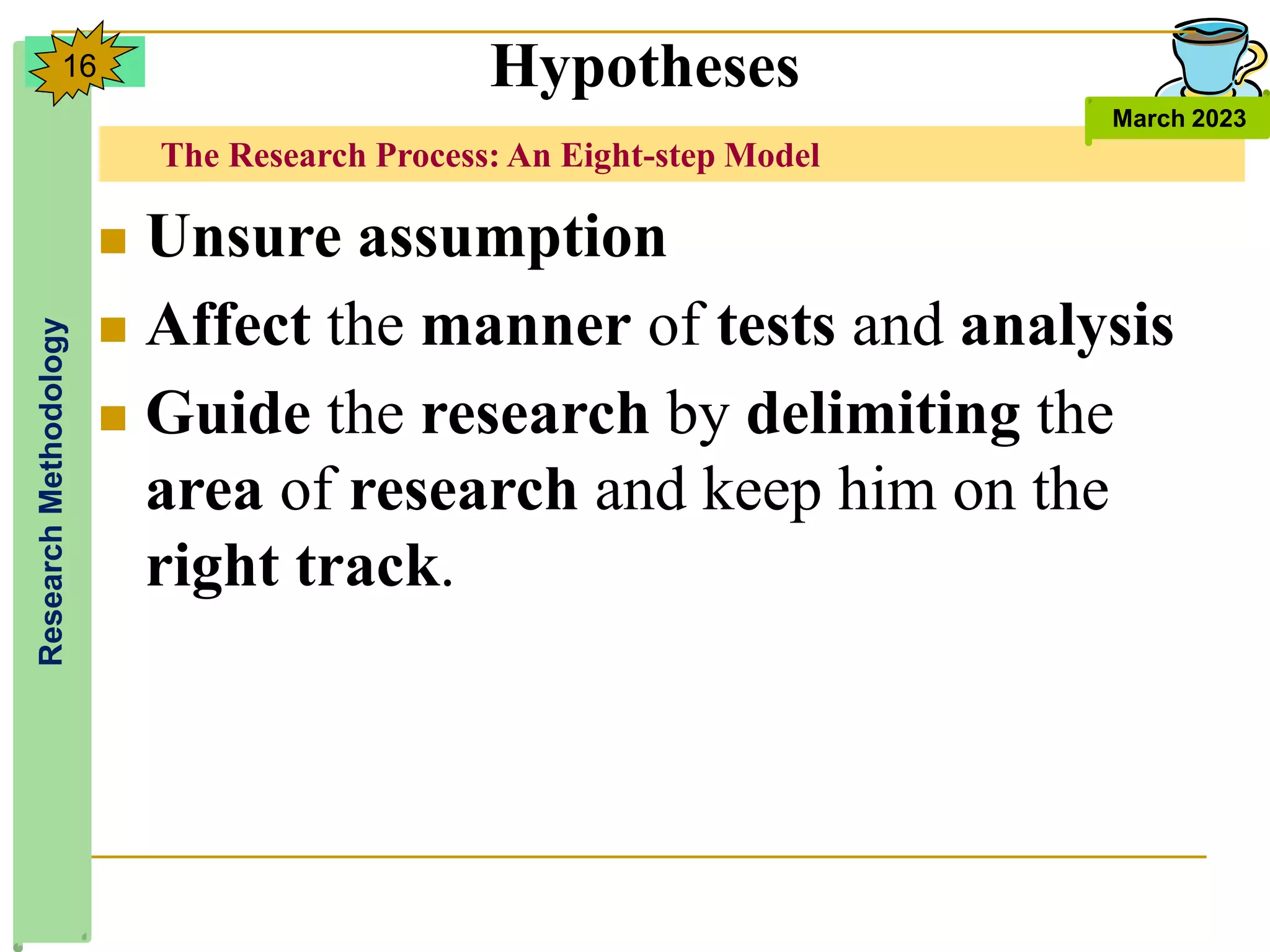 The Research Process: An Eight-step Model
Research
Methodology
March 2023
16
 Unsure assumption
 Affect the manner of tests and analysis
 Guide the research by delimiting the
area of research and keep him on the
right track.
Hypotheses
 