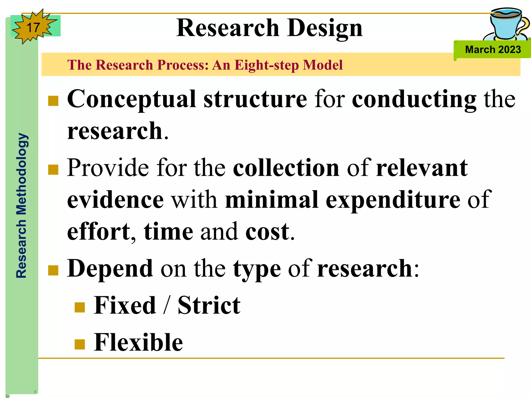 The Research Process: An Eight-step Model
Research
Methodology
March 2023
17
 Conceptual structure for conducting the
research.
 Provide for the collection of relevant
evidence with minimal expenditure of
effort, time and cost.
 Depend on the type of research:
 Fixed / Strict
 Flexible
Research Design
 