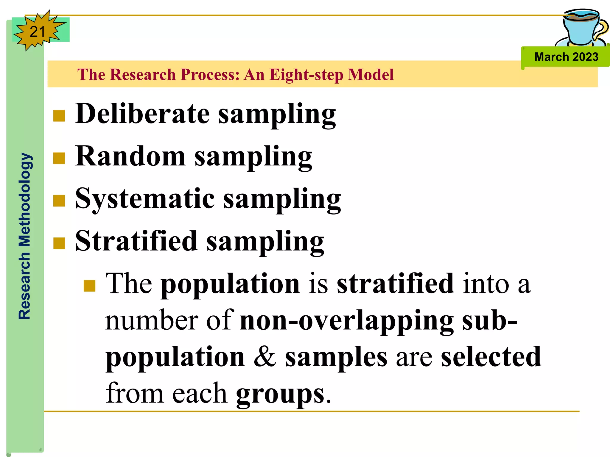 The Research Process: An Eight-step Model
Research
Methodology
March 2023
21
 Deliberate sampling
 Random sampling
 Systematic sampling
 Stratified sampling
 The population is stratified into a
number of non-overlapping sub-
population & samples are selected
from each groups.
 