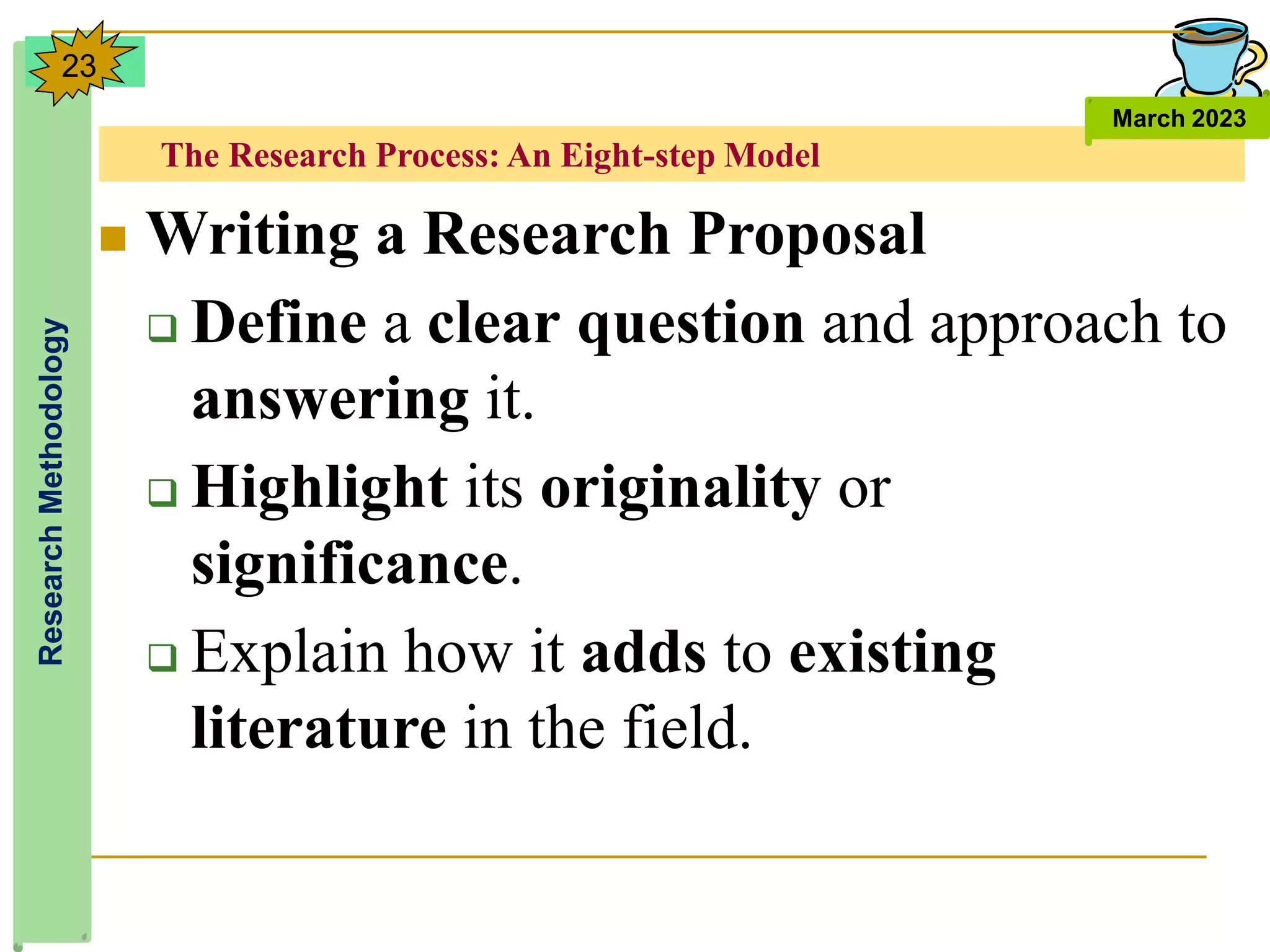 The Research Process: An Eight-step Model
Research
Methodology
March 2023
23
 Writing a Research Proposal
 Define a clear question and approach to
answering it.
 Highlight its originality or
significance.
 Explain how it adds to existing
literature in the field.
 