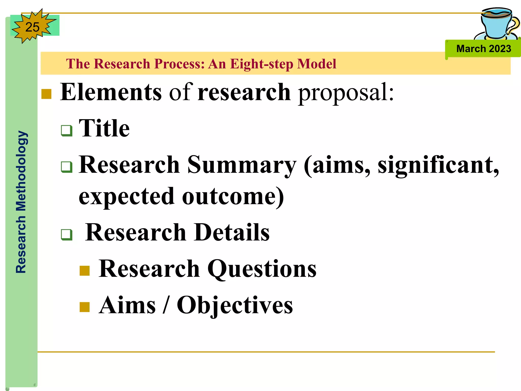 The Research Process: An Eight-step Model
Research
Methodology
March 2023
25
 Elements of research proposal:
 Title
 Research Summary (aims, significant,
expected outcome)
 Research Details
 Research Questions
 Aims / Objectives
 