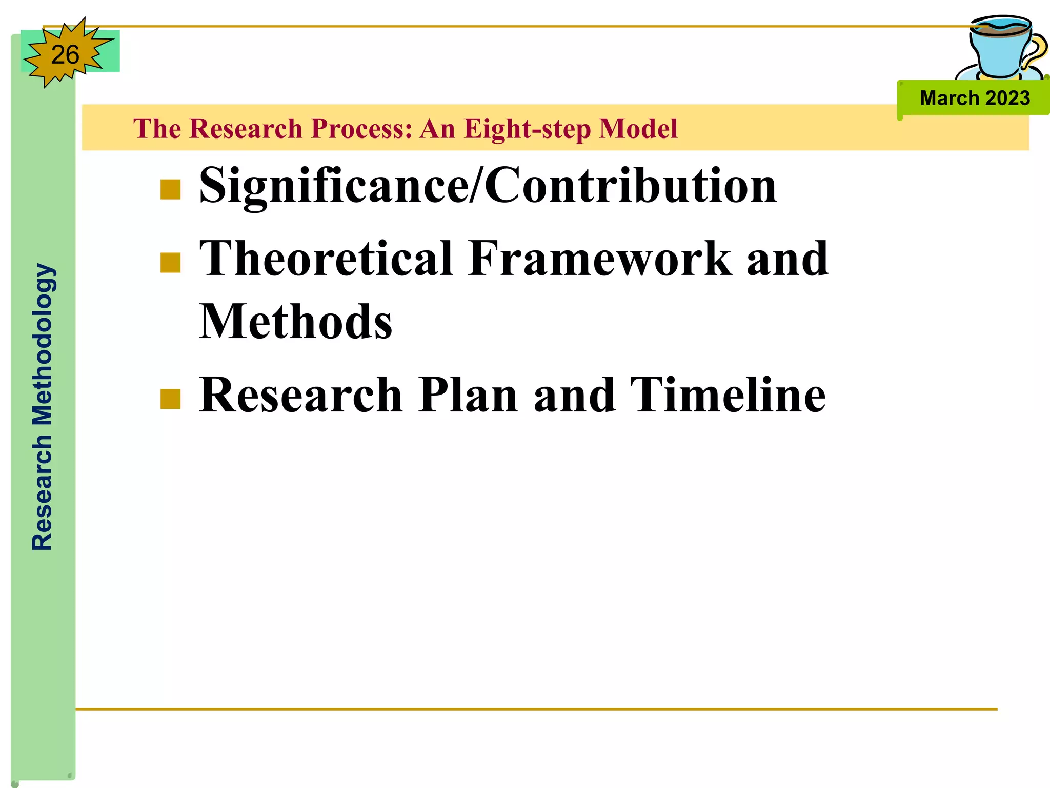 The Research Process: An Eight-step Model
Research
Methodology
March 2023
26
 Significance/Contribution
 Theoretical Framework and
Methods
 Research Plan and Timeline
 